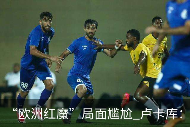 “欧洲红魔”局面尴尬 卢卡库：我们不想现在回家